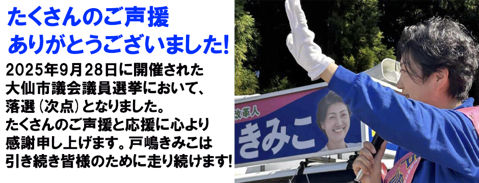 たくさんのご声援ありがとうございました。2025年9月28日に開催された大仙市議会議員選挙において、落選(次点)となりました。たくさんのご声援と応援に心より感謝申し上げます。戸嶋きみこは引き続き皆様のために走り続けます。