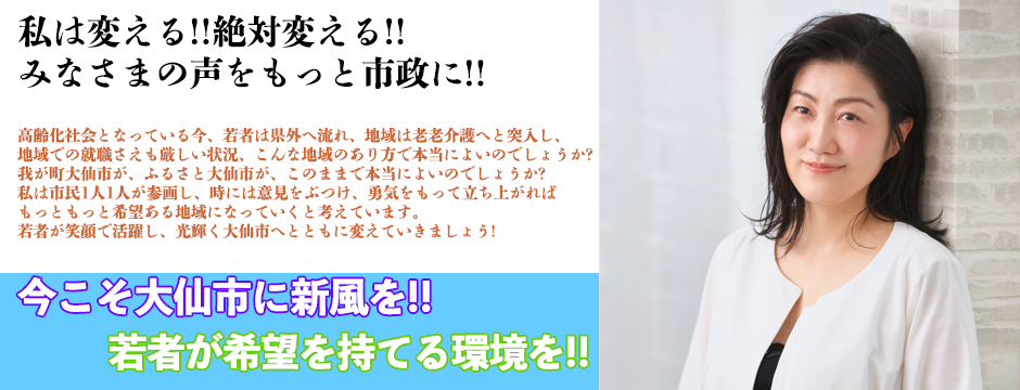 私は変える!!絶対変える!!みなさまの声をもっと市政に!!　高齢化社会となっている今、若者は県外へと流れ、地域は老老介護へと突入し、地域での就職さえも厳しい状況、こんな地域のあり方で本当によいのでしょうか?我が町大仙市が、ふるさと大仙市が、このままで本当によいのでしょうか?私は市民1人1人が参画し、時には意見をぶつけ、勇気をもって立ち上がれば、もっともっと希望ある地域になっていくと考えています。若者が笑顔で活躍し、光輝く大仙市へととともに変えていきましょう!!　今こそ大仙市に新風を!!若者が希望を持てる環境を!!